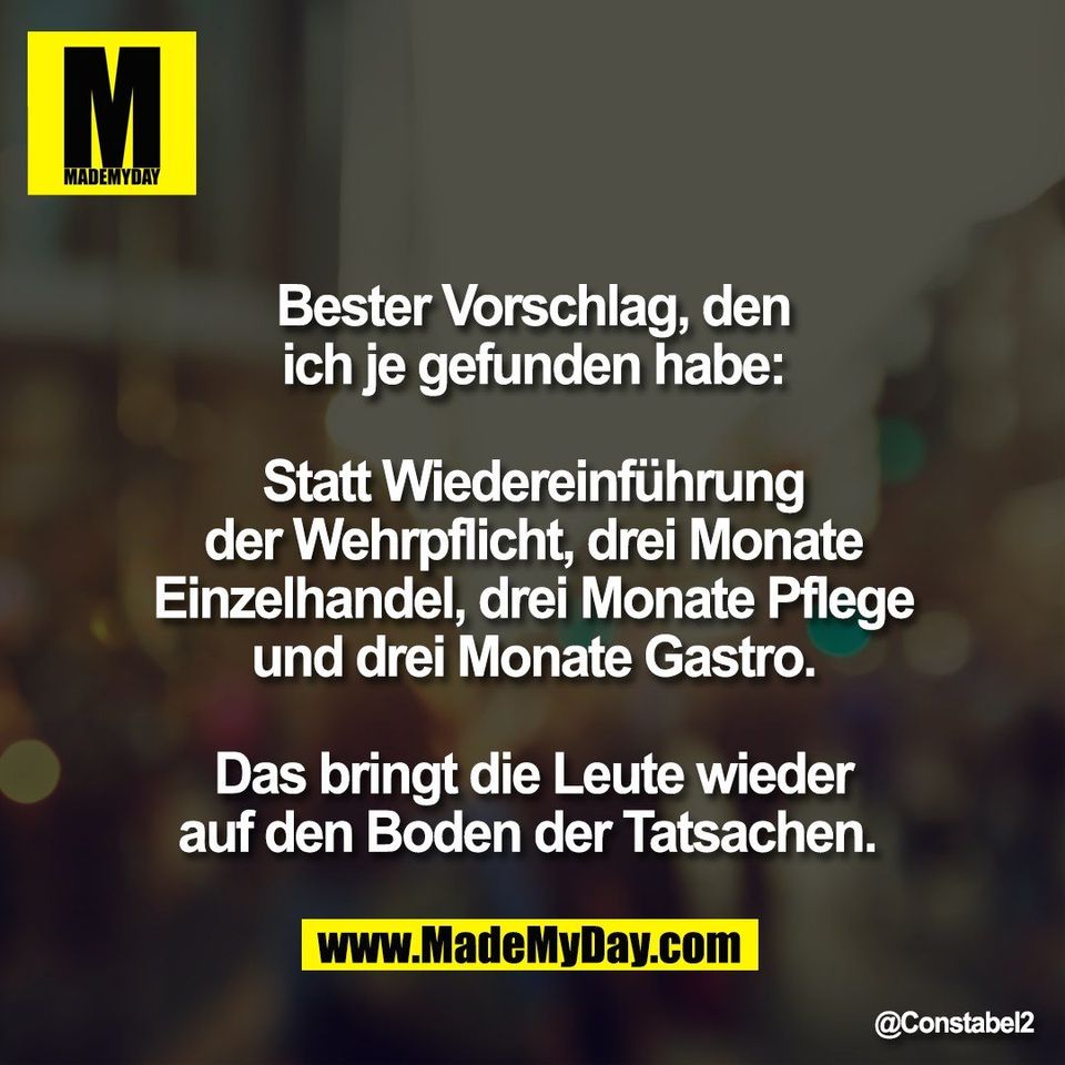 Bester Vorschlag, den<br />
ich je gefunden habe:<br />
<br />
Statt Wiedereinführung<br />
der Wehrpflicht, drei Monate<br />
Einzelhandel, drei Monate Pflege<br />
und drei Monate Gastro.<br />
<br />
Das bringt die Leute wieder<br />
auf den Boden der Tatsachen.