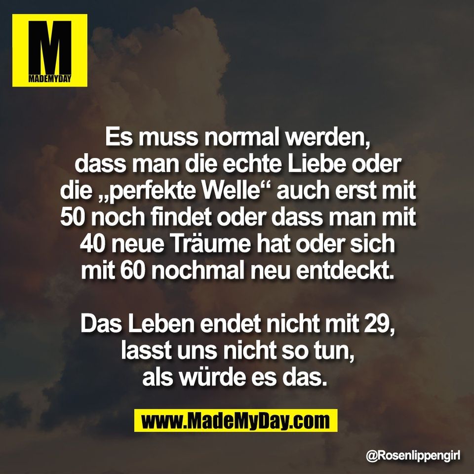 Es muss normal werden,<br />
dass man die echte Liebe oder<br />
die „perfekte Welle“ auch erst mit<br />
50 noch findet oder dass man mit<br />
40 neue Träume hat oder sich<br />
mit 60 nochmal neu entdeckt.<br />
<br />
Das Leben endet nicht mit 29,<br />
lasst uns nicht so tun,<br />
als würde es das.