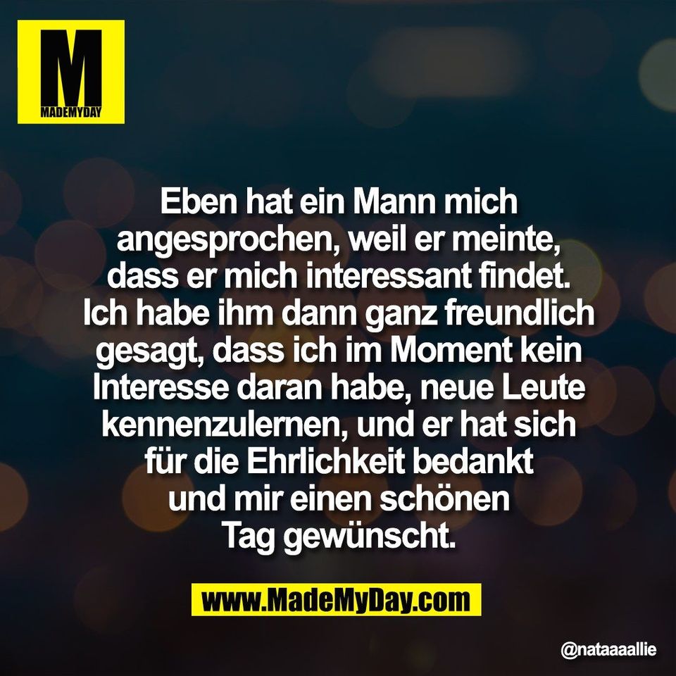 "Eben hat ein Mann mich<br />
angesprochen, weil er meinte,<br />
dass er mich interessant findet.<br />
Ich habe ihm dann ganz freundlich<br />
gesagt, dass ich im Moment kein<br />
Interesse daran habe, neue Leute<br />
kennenzulernen, und er hat sich<br />
für die Ehrlichkeit bedankt<br />
und mir einen schönen<br />
Tag gewünscht."