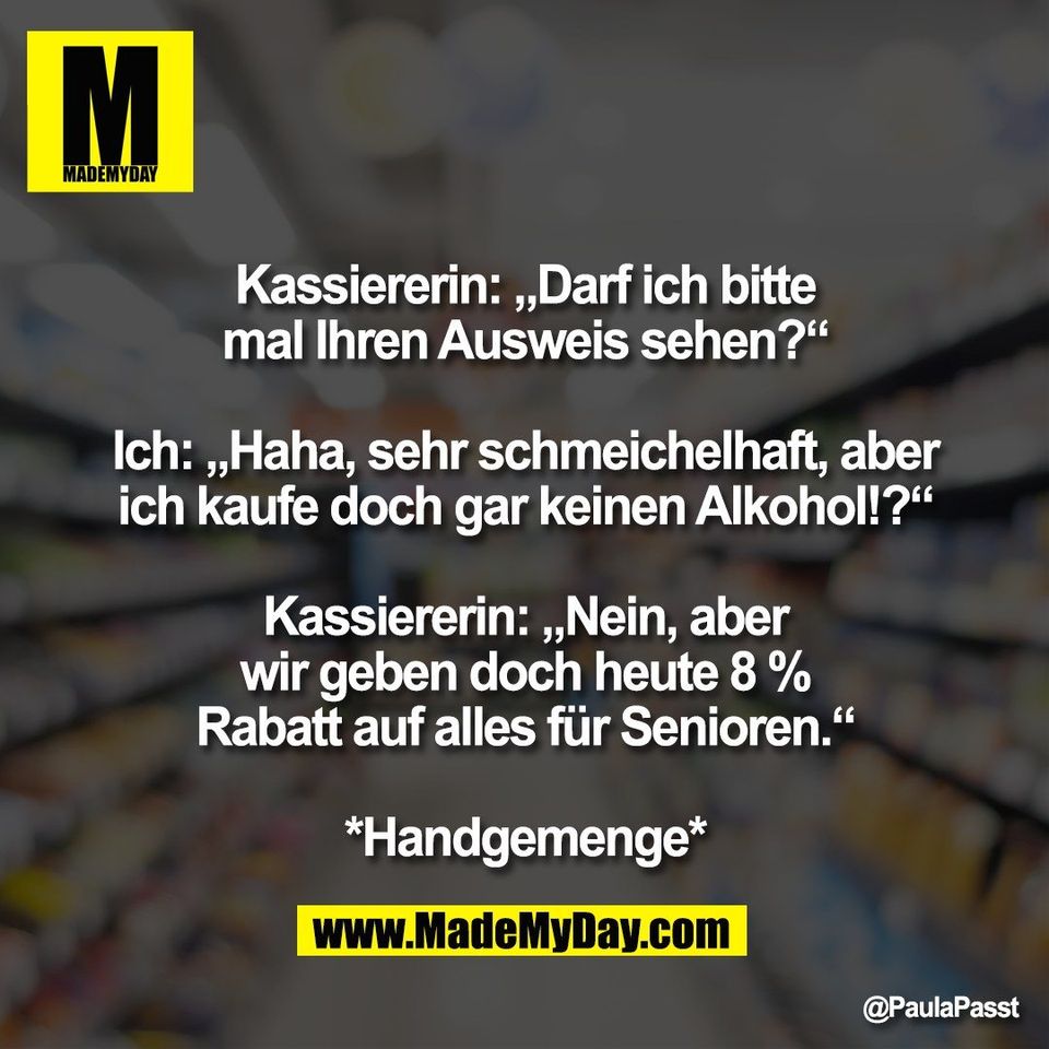 Kassiererin: „Darf ich bitte<br />
mal Ihren Ausweis sehen?“<br />
<br />
Ich: „Haha, sehr schmeichelhaft, aber<br />
ich kaufe doch gar keinen Alkohol!?“<br />
<br />
Kassiererin: „Nein, aber<br />
wir geben doch heute 8 %<br />
Rabatt auf alles für Senioren.“<br />
<br />
*Handgemenge*
