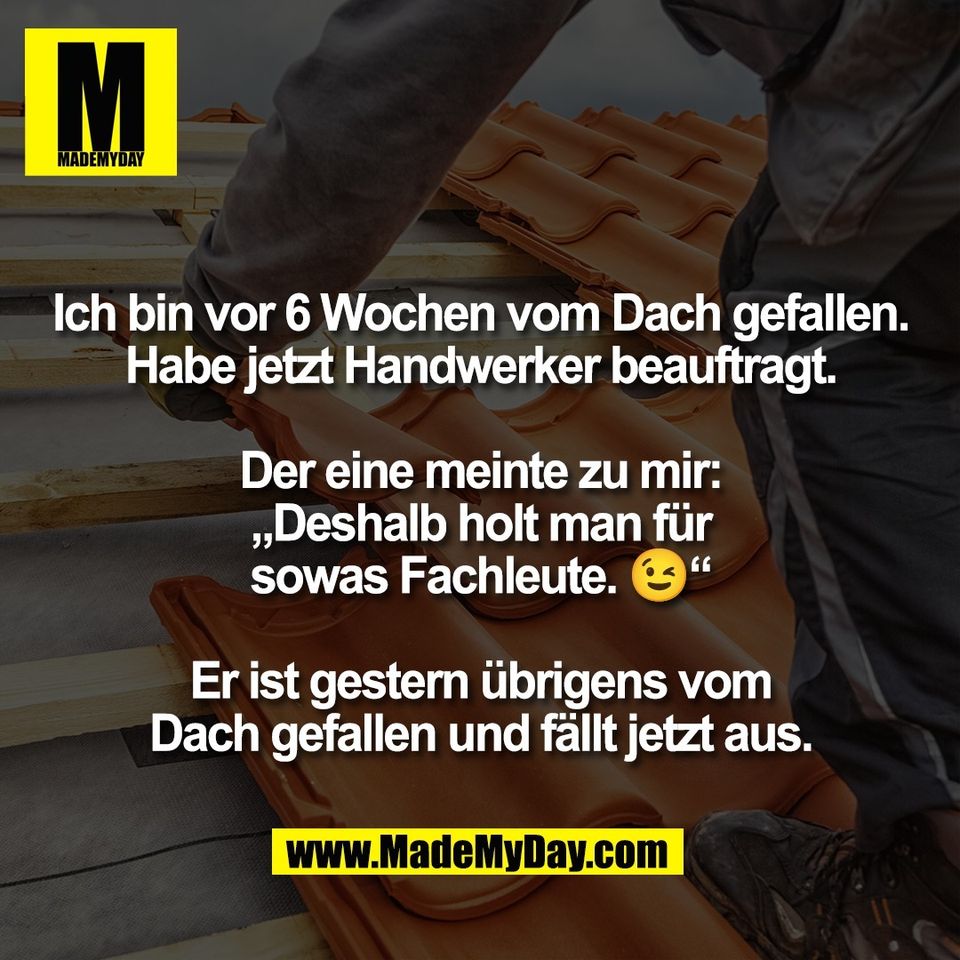 Ich bin vor 6 Wochen vom Dach gefallen.<br />
Habe jetzt Handwerker beauftragt.<br />
<br />
Der eine meinte zu mir:<br />
„Deshalb holt man für<br />
sowas Fachleute. 😉“<br />
<br />
Er ist gestern übrigens vom<br />
Dach gefallen und fällt jetzt aus.