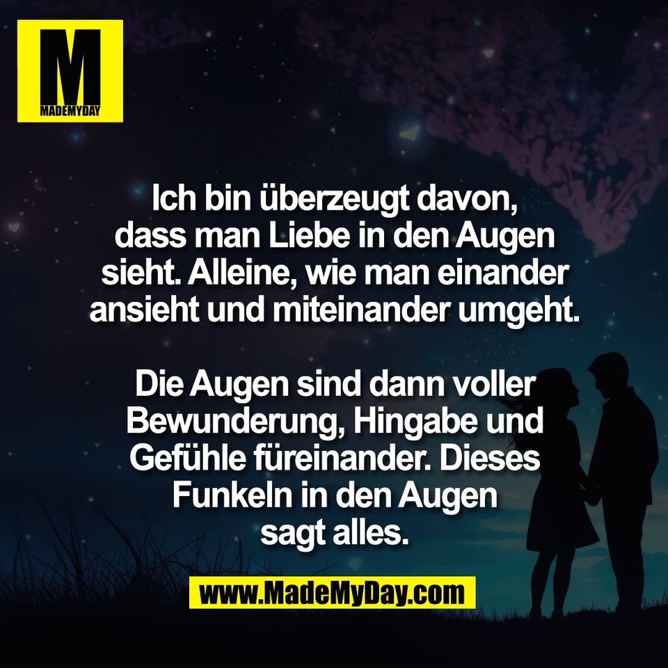 Ich bin überzeugt davon,<br />
dass man Liebe in den Augen<br />
sieht. Alleine, wie man einander<br />
ansieht und miteinander umgeht.<br />
<br />
Die Augen sind dann voller<br />
Bewunderung, Hingabe und<br />
Gefühle füreinander. Dieses<br />
Funkeln in den Augen<br />
sagt alles.