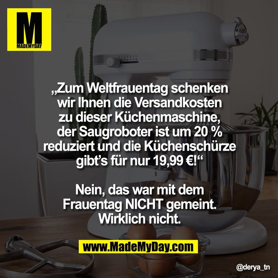 „Zum Weltfrauentag schenken<br />
wir Ihnen die Versandkosten<br />
zu dieser Küchenmaschine,<br />
der Saugroboter ist um 20 %<br />
reduziert und die Küchenschürze<br />
gibt’s für nur 19,99 €!“<br />
<br />
Nein, das war mit dem<br />
Frauentag NICHT gemeint.<br />
Wirklich nicht.