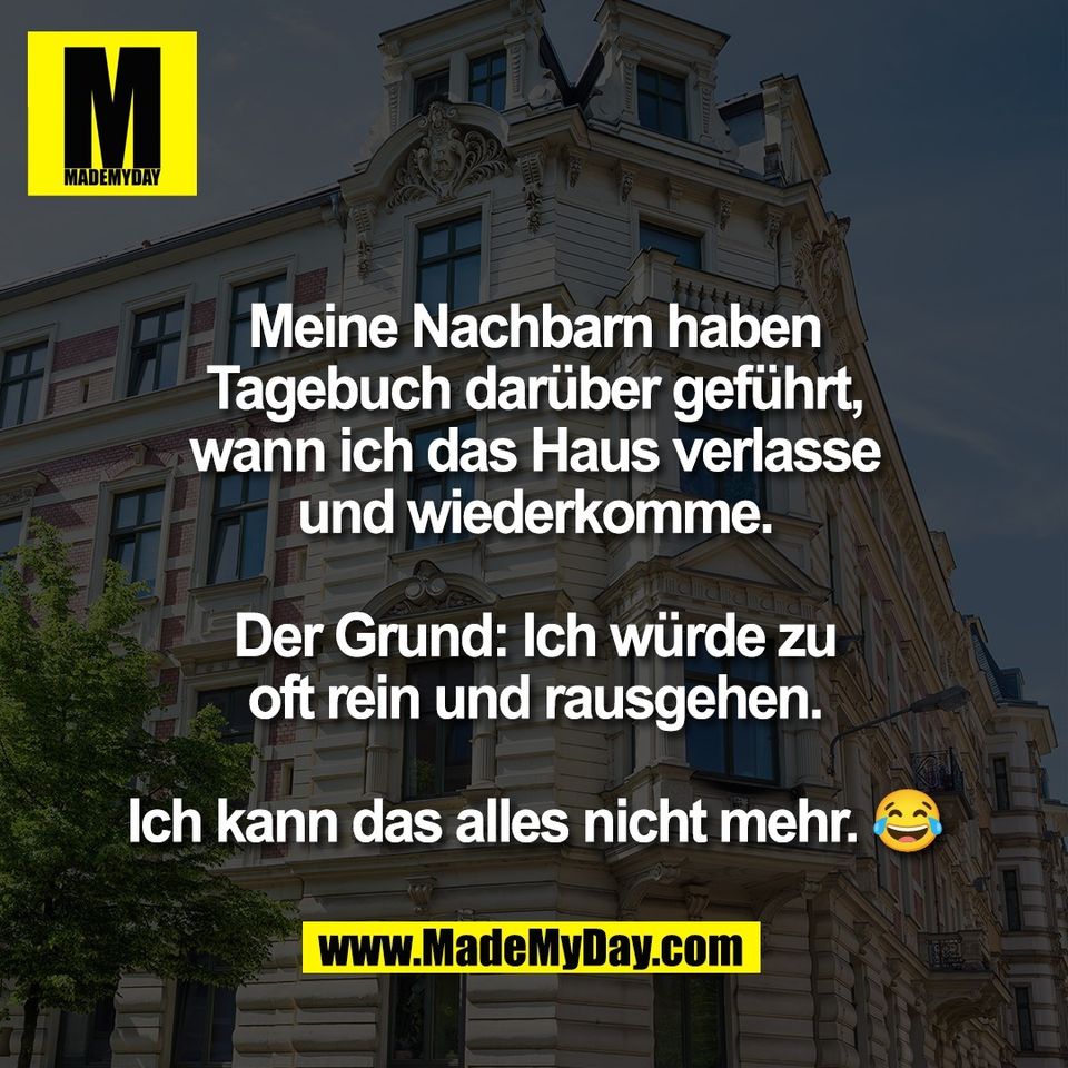 Meine Nachbarn haben<br />
Tagebuch darüber geführt,<br />
wann ich das Haus verlasse<br />
und wiederkomme.<br />
<br />
Der Grund: Ich würde zu<br />
oft rein und rausgehen.<br />
<br />
Ich kann das alles nicht mehr. 😂