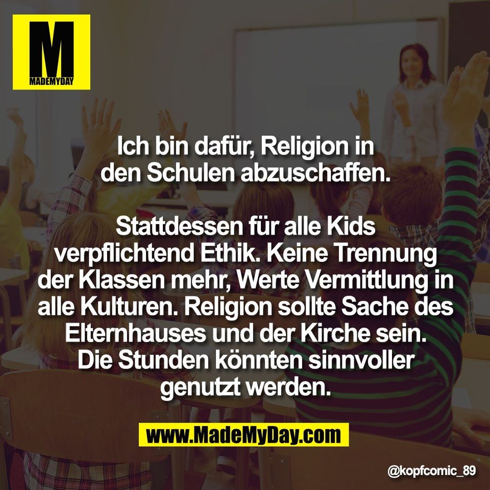 Ich bin dafür, Religion in<br />
den Schulen abzuschaffen.<br />
<br />
Stattdessen für alle Kids<br />
verpflichtend Ethik. Keine Trennung<br />
der Klassen mehr, Werte Vermittlung in<br />
alle Kulturen. Religion sollte Sache des<br />
Elternhauses und der Kirche sein.<br />
Die Stunden könnten sinnvoller<br />
genutzt werden.