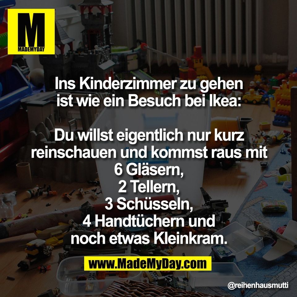 Ins Kinderzimmer zu gehen<br />
ist wie ein Besuch bei Ikea:<br />
<br />
Du willst eigentlich nur kurz<br />
reinschauen und kommst raus mit<br />
6 Gläsern,<br />
2 Tellern,<br />
3 Schüsseln,<br />
4 Handtüchern und<br />
noch etwas Kleinkram.