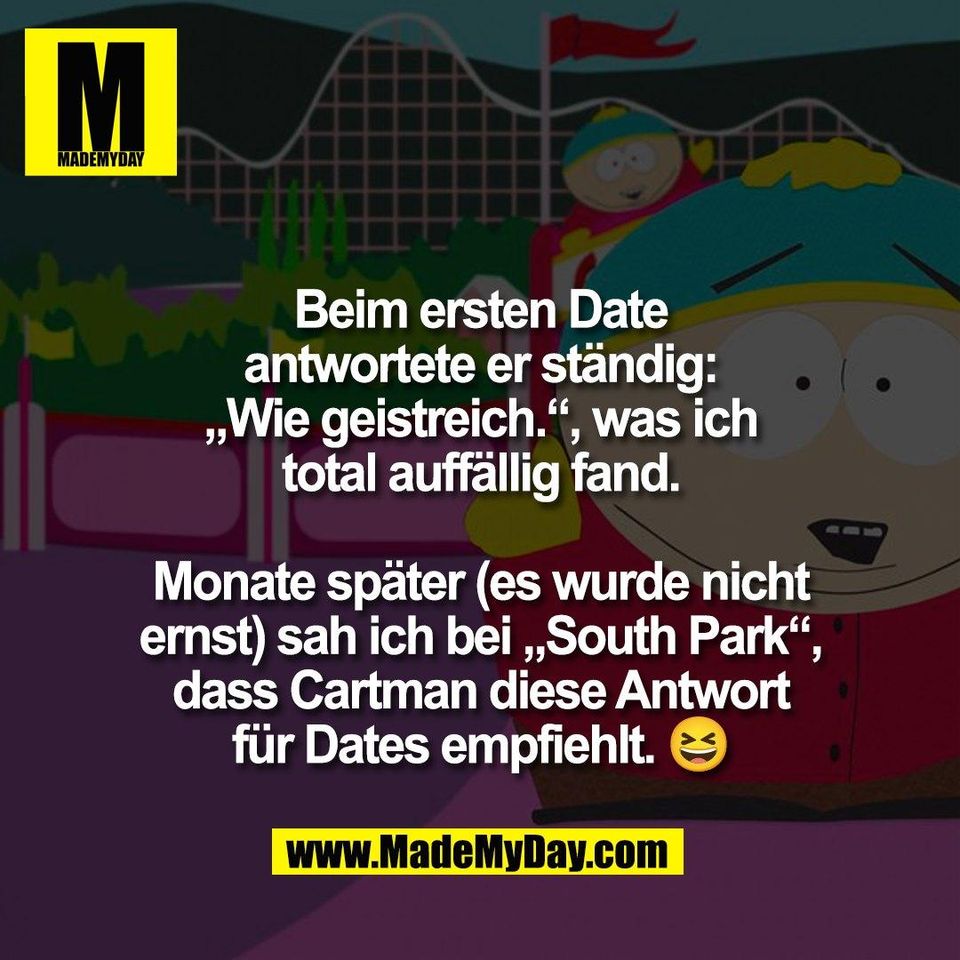 Beim ersten Date<br />
antwortete er ständig:<br />
„Wie geistreich.“, was ich<br />
total auffällig fand.<br />
<br />
Monate später (es wurde nicht<br />
ernst) sah ich bei „South Park“,<br />
dass Cartman diese Antwort<br />
für Dates empfiehlt. 😆
