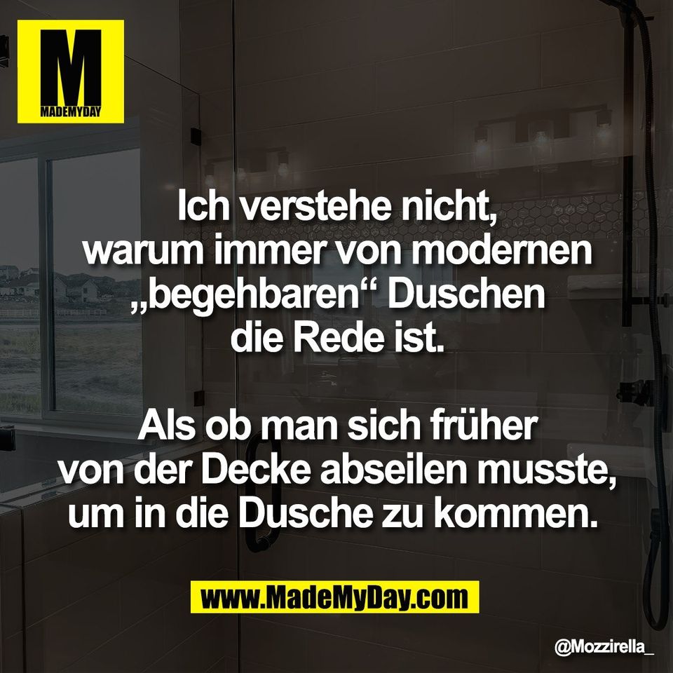 Ich verstehe nicht,<br />
warum immer von modernen<br />
„begehbaren“ Duschen<br />
die Rede ist.<br />
<br />
Als ob man sich früher<br />
von der Decke abseilen musste,<br />
um in die Dusche zu kommen.