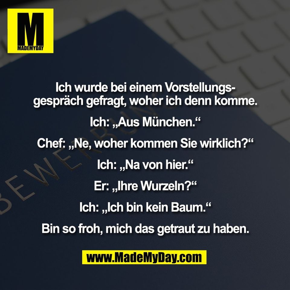 Ich wurde bei einem Vorstellungs-<br />
gespräch gefragt, woher ich denn komme.<br />
<br />
Ich: „Aus München.“<br />
<br />
Chef: „Ne, woher kommen Sie wirklich?“<br />
<br />
Ich: „Na von hier.“<br />
<br />
Er: „Ihre Wurzeln?“<br />
<br />
Ich: „Ich bin kein Baum.“<br />
<br />
Bin so froh, mich das getraut zu haben.