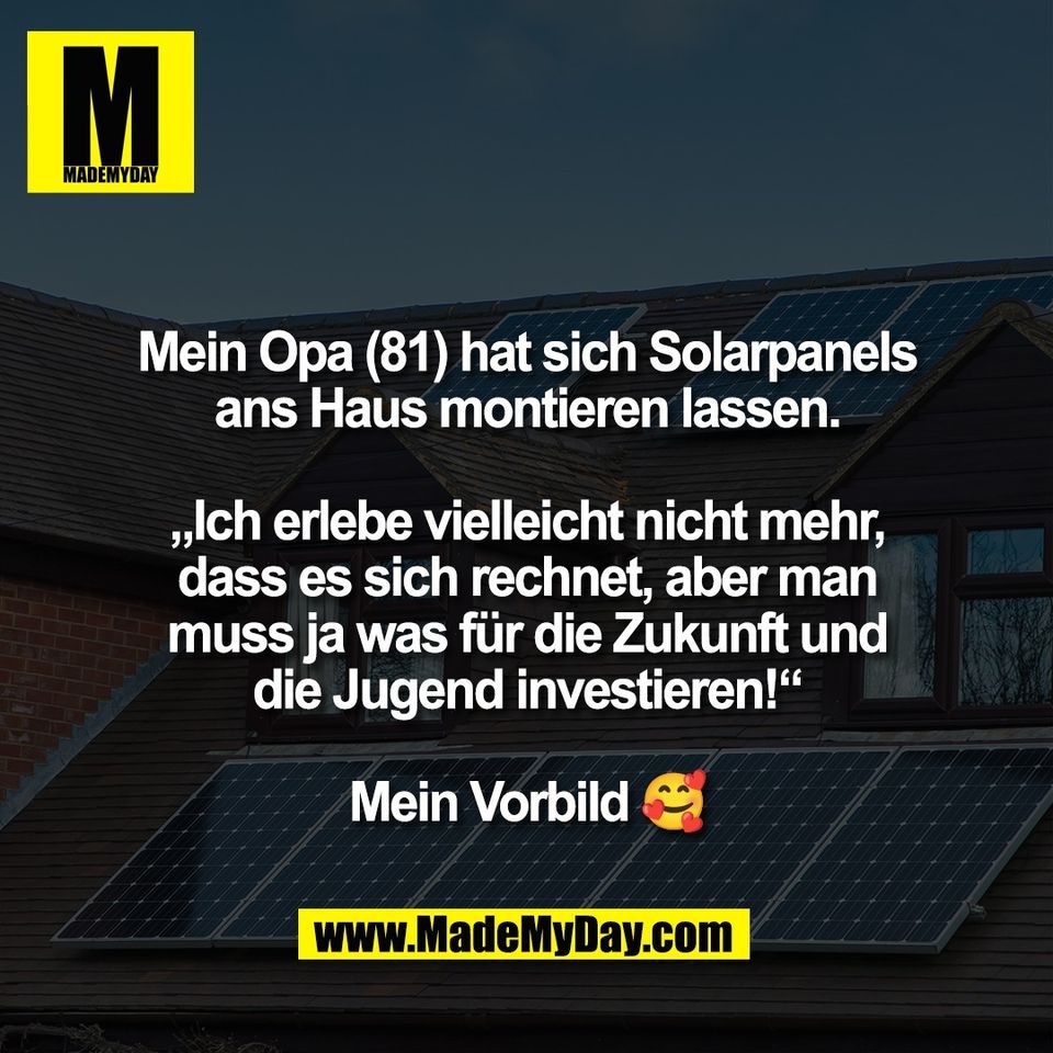Mein Opa (81) hat sich Solarpanels<br />
ans Haus montieren lassen.<br />
<br />
„Ich erlebe vielleicht nicht mehr,<br />
dass es sich rechnet, aber man<br />
muss ja was für die Zukunft und<br />
die Jugend investieren!“<br />
<br />
Mein Vorbild 🥰