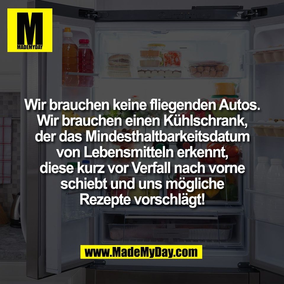 Wir brauchen keine fliegenden Autos.<br />
Wir brauchen einen Kühlschrank,<br />
der das Mindesthaltbarkeitsdatum<br />
von Lebensmitteln erkennt,<br />
diese kurz vor Verfall nach vorne<br />
schiebt und uns mögliche<br />
Rezepte vorschlägt!