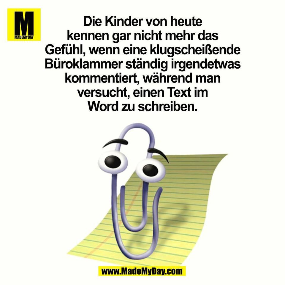 Die Kinder von heute<br />
kennen gar nicht mehr das<br />
Gefühl, wenn eine klugscheißende<br />
Büroklammer ständig irgendetwas<br />
kommentiert, während man<br />
versucht, einen Text im<br />
Word zu schreiben.