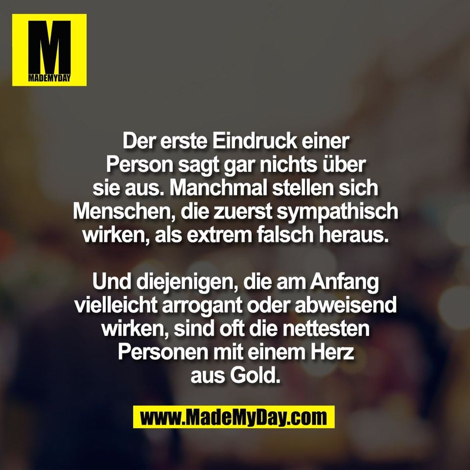 Der erste Eindruck einer<br />
Person sagt gar nichts über<br />
sie aus. Manchmal stellen sich<br />
Menschen, die zuerst sympathisch<br />
wirken, als extrem falsch heraus.<br />
<br />
Und diejenigen, die am Anfang<br />
vielleicht arrogant oder abweisend<br />
wirken, sind oft die nettesten<br />
Personen mit einem Herz<br />
aus Gold.