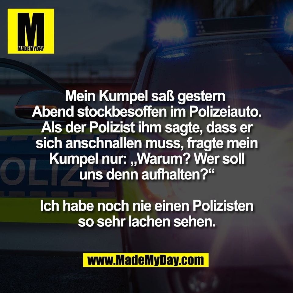 Mein Kumpel saß gestern <br />
Abend stockbesoffen im Polizeiauto.<br />
Als der Polizist ihm sagte, dass er<br />
sich anschnallen muss, fragte mein<br />
Kumpel nur: „Warum? Wer soll<br />
uns denn aufhalten?“<br />
<br />
Ich habe noch nie einen Polizisten<br />
so sehr lachen sehen.