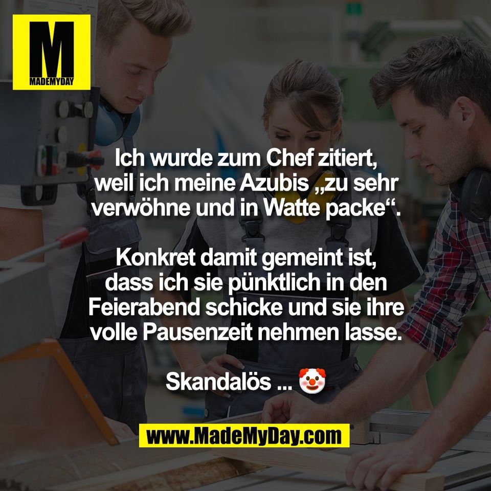 Ich wurde zum Chef zitiert,<br />
weil ich meine Azubis „zu sehr<br />
verwöhne und in Watte packe“.<br />
<br />
Konkret damit gemeint ist,<br />
dass ich sie pünktlich in den<br />
Feierabend schicke und sie ihre<br />
volle Pausenzeit nehmen lasse.<br />
<br />
Skandalös ... 🤡