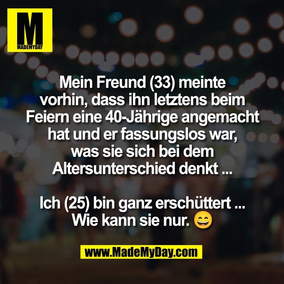 Mein Freund (33) meinte<br />
vorhin, dass ihn letztens beim<br />
Feiern eine 40-Jährige angemacht<br />
hat und er fassungslos war,<br />
was sie sich bei dem<br />
Altersunterschied denkt ...<br />
<br />
Ich (25) bin ganz erschüttert ...<br />
Wie kann sie nur. 😄