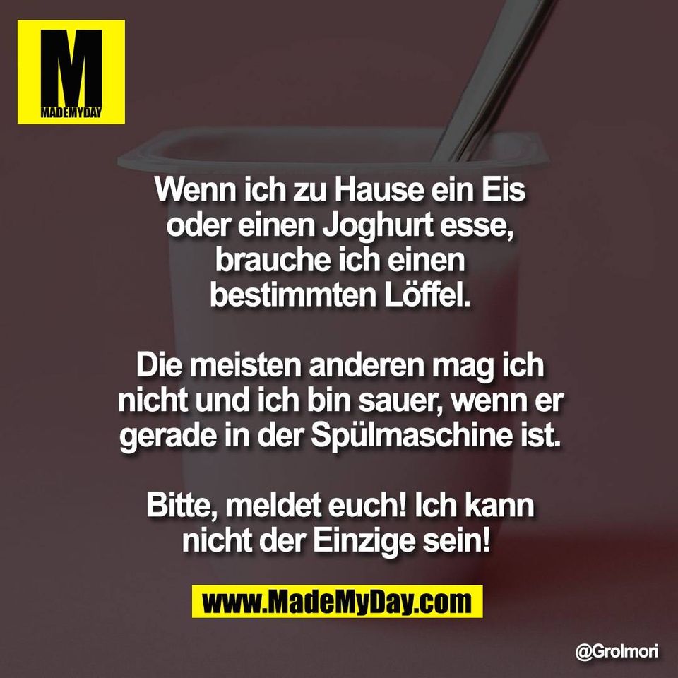 Wenn ich zu Hause ein Eis<br />
oder einen Joghurt esse,<br />
brauche ich einen<br />
bestimmten Löffel.<br />
<br />
Die meisten anderen mag ich<br />
nicht und ich bin sauer, wenn er<br />
gerade in der Spülmaschine ist.<br />
<br />
Bitte, meldet euch! Ich kann<br />
nicht der Einzige sein!