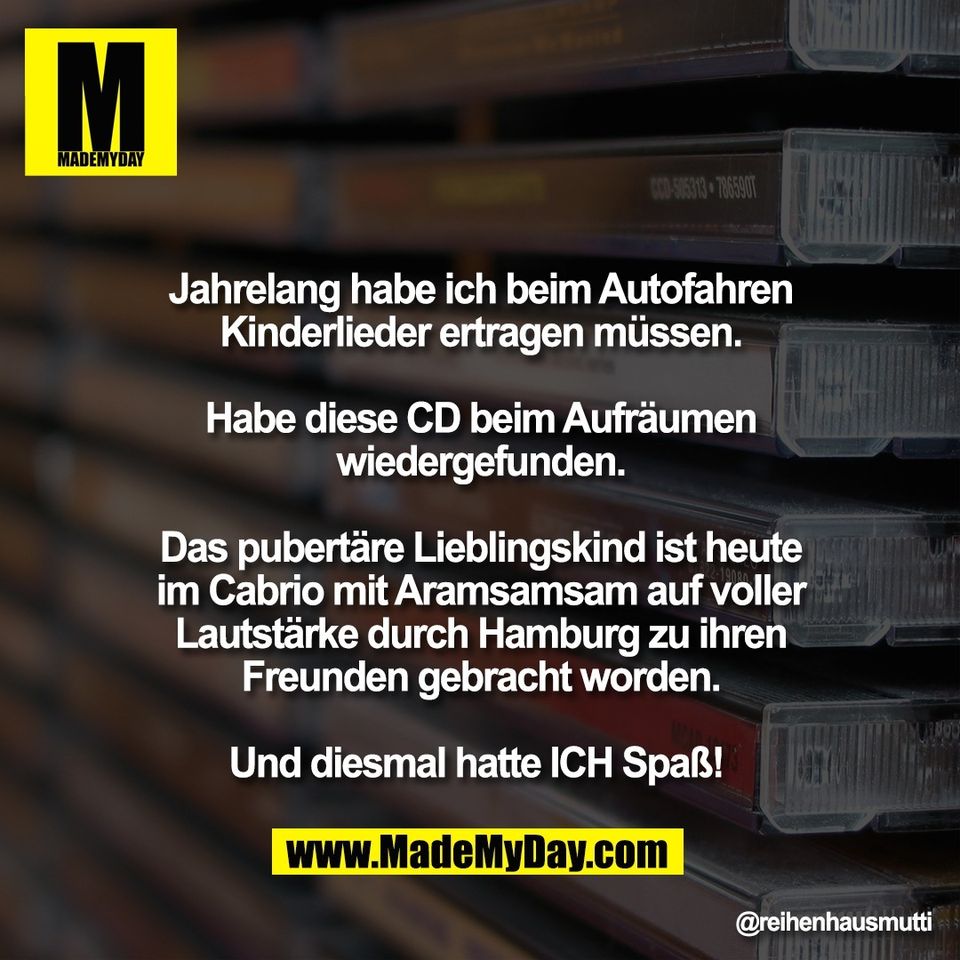 Jahrelang habe ich beim Autofahren<br />
Kinderlieder ertragen müssen.<br />
<br />
Habe diese CD beim Aufräumen<br />
wiedergefunden.<br />
<br />
Das pubertäre Lieblingskind ist heute<br />
im Cabrio mit Aramsamsam auf voller<br />
Lautstärke durch Hamburg zu ihren<br />
Freunden gebracht worden.<br />
<br />
Und diesmal hatte ICH Spaß!