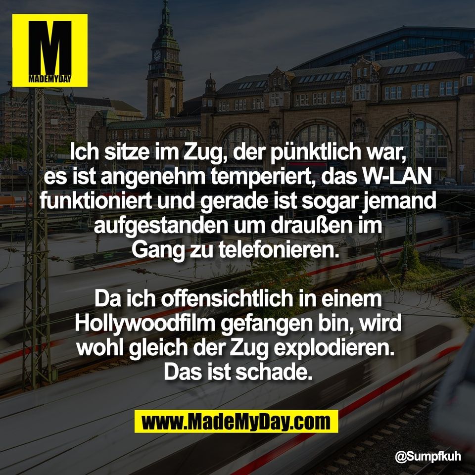 Ich sitze im Zug, der pünktlich war,<br />
es ist angenehm temperiert, das W-LAN<br />
funktioniert und gerade ist sogar jemand<br />
aufgestanden um draußen im<br />
Gang zu telefonieren. <br />
<br />
Da ich offensichtlich in einem<br />
Hollywoodfilm gefangen bin, wird<br />
wohl gleich der Zug explodieren. <br />
Das ist schade.
