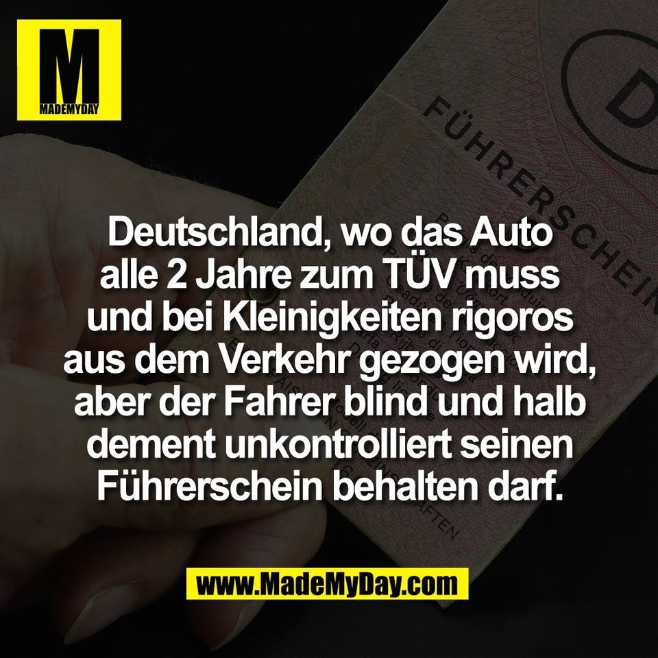 Deutschland, wo das Auto<br />
alle 2 Jahre zum TÜV muss<br />
und bei Kleinigkeiten rigoros<br />
aus dem Verkehr gezogen wird,<br />
aber der Fahrer blind und halb<br />
dement unkontrolliert seinen<br />
Führerschein behalten darf.