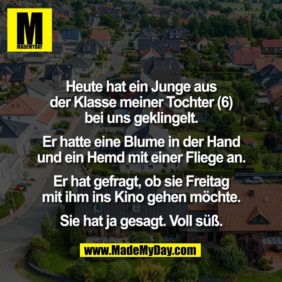 Heute hat ein Junge aus<br />
der Klasse meiner Tochter (6)<br />
bei uns geklingelt.<br />
<br />
Er hatte eine Blume in der Hand<br />
und ein Hemd mit einer Fliege an.<br />
<br />
Er hat gefragt, ob sie Freitag<br />
mit ihm ins Kino gehen möchte.<br />
<br />
Sie hat ja gesagt. Voll süß.