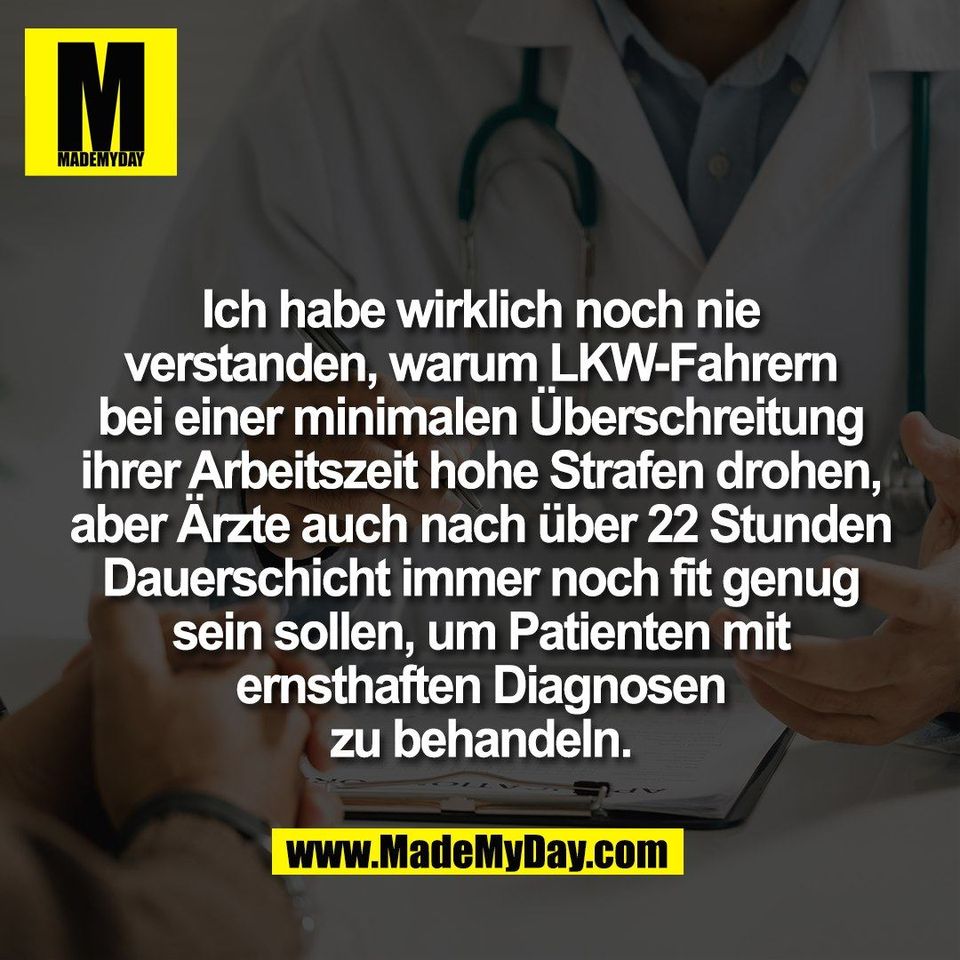 Ich habe wirklich noch nie<br />
verstanden, warum LKW-Fahrern<br />
bei einer minimalen Überschreitung<br />
ihrer Arbeitszeit hohe Strafen drohen,<br />
aber Ärzte auch nach über 22 Stunden<br />
Dauerschicht immer noch fit genug<br />
sein sollen, um Patienten mit<br />
ernsthaften Diagnosen<br />
zu behandeln.