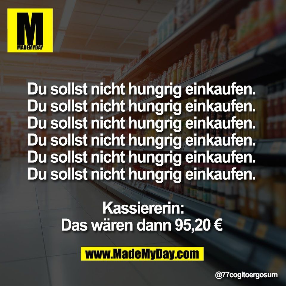 Du sollst nicht hungrig einkaufen. <br />
Du sollst nicht hungrig einkaufen. <br />
Du sollst nicht hungrig einkaufen. <br />
Du sollst nicht hungrig einkaufen. <br />
Du sollst nicht hungrig einkaufen. <br />
Du sollst nicht hungrig einkaufen. <br />
<br />
Kassiererin:<br />
Das wären dann 95,20 €