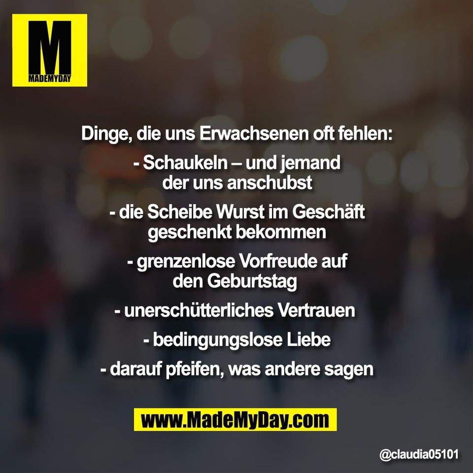 Dinge, die uns Erwachsenen oft fehlen:<br />
<br />
- Schaukeln – und jemand<br />
der uns anschubst<br />
<br />
- die Scheibe Wurst im Geschäft<br />
geschenkt bekommen<br />
<br />
- grenzenlose Vorfreude auf<br />
den Geburtstag <br />
<br />
- unerschütterliches Vertrauen <br />
<br />
- bedingungslose Liebe<br />
<br />
- darauf pfeifen, was andere sagen