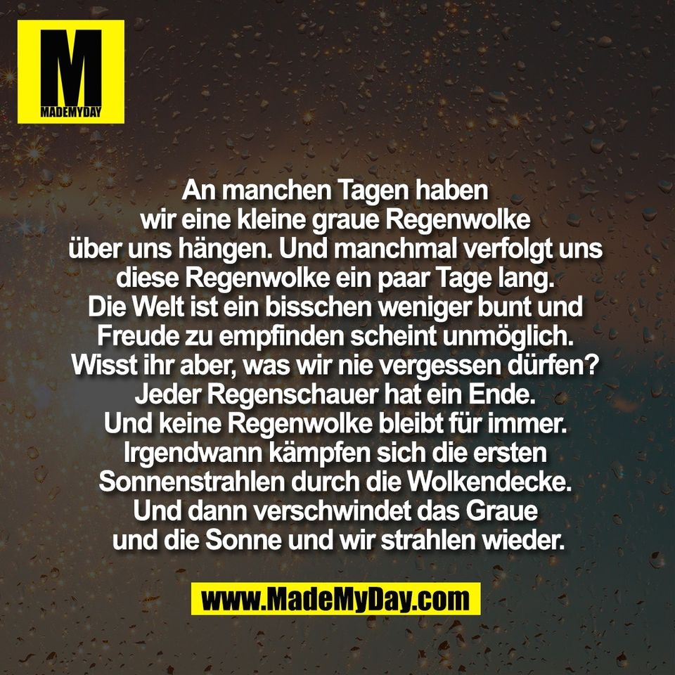 An manchen Tagen haben <br />
wir eine kleine graue Regenwolke <br />
über uns hängen. Und manchmal verfolgt uns <br />
diese Regenwolke ein paar Tage lang. <br />
Die Welt ist ein bisschen weniger bunt und <br />
Freude zu empfinden scheint unmöglich. <br />
Wisst ihr aber, was wir nie vergessen dürfen? <br />
Jeder Regenschauer hat ein Ende. <br />
Und keine Regenwolke bleibt für immer. <br />
Irgendwann kämpfen sich die ersten <br />
Sonnenstrahlen durch die Wolkendecke. <br />
Und dann verschwindet das Graue <br />
und die Sonne und wir strahlen wieder.