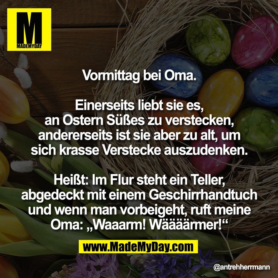 Vormittag bei Oma.<br />
<br />
Einerseits liebt sie es,<br />
an Ostern Süßes zu verstecken,<br />
andererseits ist sie aber zu alt, um<br />
sich krasse Verstecke auszudenken.<br />
<br />
Heißt: Im Flur steht ein Teller,<br />
abgedeckt mit einem Geschirrhandtuch<br />
und wenn man vorbeigeht, ruft meine<br />
Oma: „Waaarm! Wäääärmer!“