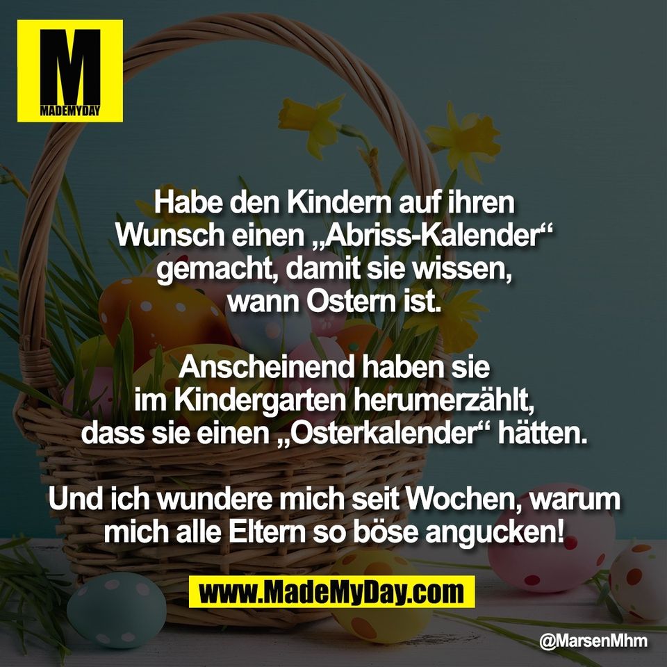 Habe den Kindern auf ihren<br />
Wunsch einen „Abriss-Kalender“<br />
gemacht, damit sie wissen,<br />
wann Ostern ist.<br />
<br />
Anscheinend haben sie<br />
im Kindergarten herumerzählt,<br />
dass sie einen „Osterkalender“ hätten.<br />
<br />
Und ich wundere mich seit Wochen, warum<br />
mich alle Eltern so böse angucken!