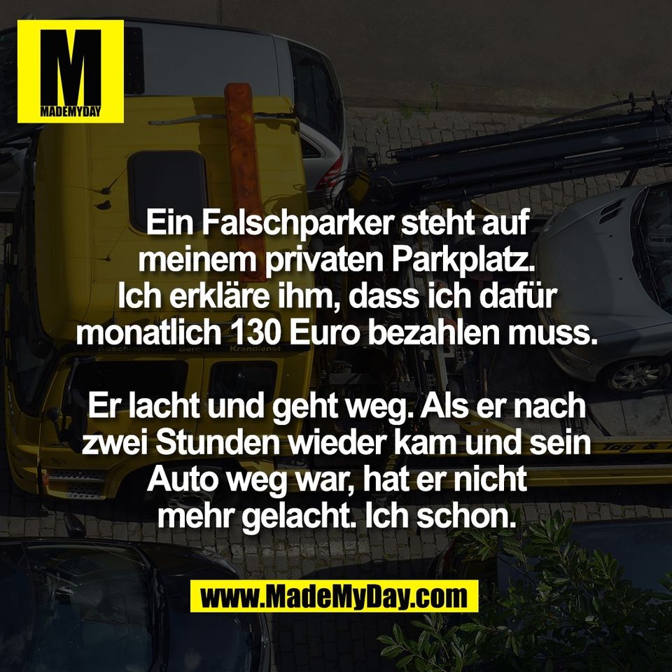 Ein Falschparker steht auf<br />
meinem privaten Parkplatz.<br />
Ich erkläre ihm, dass ich dafür<br />
monatlich 130 Euro bezahlen muss.<br />
<br />
Er lacht und geht weg. Als er nach<br />
zwei Stunden wieder kam und sein<br />
Auto weg war, hat er nicht<br />
mehr gelacht. Ich schon.