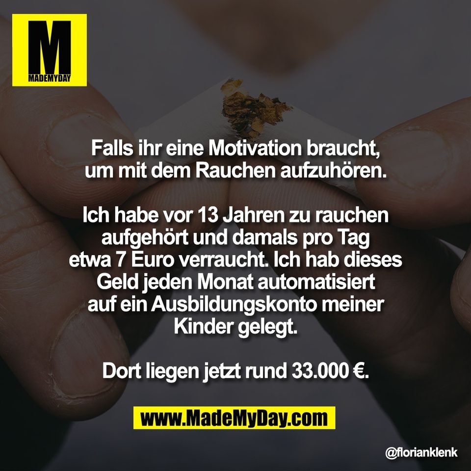 Falls ihr eine Motivation braucht,<br />
um mit dem Rauchen aufzuhören.<br />
<br />
Ich habe vor 13 Jahren zu rauchen<br />
aufgehört und damals pro Tag<br />
etwa 7 Euro verraucht. Ich hab dieses<br />
Geld jeden Monat automatisiert<br />
auf ein Ausbildungskonto meiner<br />
Kinder gelegt.<br />
<br />
Dort liegen jetzt rund 33.000 €.