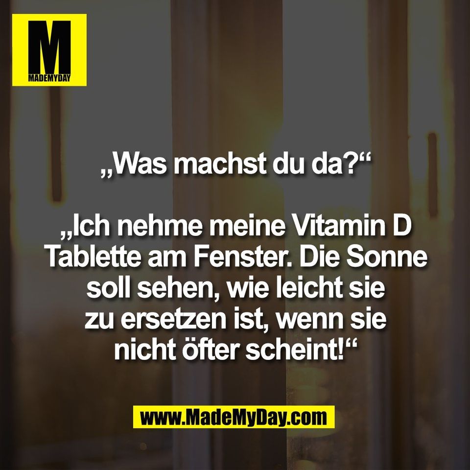 „Was machst du da?“<br />
<br />
„Ich nehme meine Vitamin D<br />
Tablette am Fenster. Die Sonne<br />
soll sehen, wie leicht sie<br />
zu ersetzen ist, wenn sie<br />
nicht öfter scheint!“