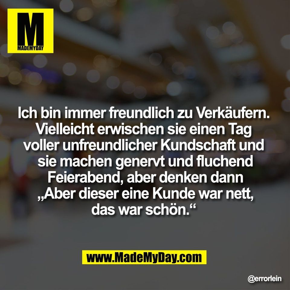 Ich bin immer freundlich zu Verkäufern. <br />
Vielleicht erwischen sie einen Tag <br />
voller unfreundlicher Kundschaft und <br />
sie machen genervt und fluchend<br />
Feierabend, aber denken dann<br />
„Aber dieser eine Kunde war nett,<br />
das war schön.“