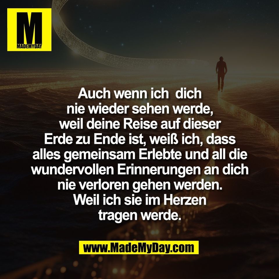 Auch wenn ich  dich<br />
nie wieder sehen werde,<br />
weil deine Reise auf dieser<br />
Erde zu Ende ist, weiß ich, dass<br />
alles gemeinsam Erlebte und all die<br />
wundervollen Erinnerungen an dich<br />
nie verloren gehen werden.<br />
Weil ich sie im Herzen<br />
tragen werde.