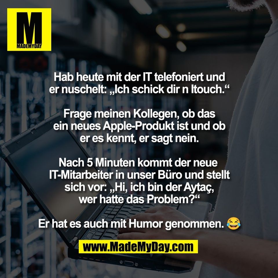 Hab heute mit der IT telefoniert und<br />
er nuschelt: „Ich schick dir n Itouch.“<br />
<br />
Frage meinen Kollegen, ob das<br />
ein neues Apple-Produkt ist und ob<br />
er es kennt, er sagt nein.<br />
<br />
Nach 5 Minuten kommt der neue <br />
IT-Mitarbeiter in unser Büro und stellt<br />
sich vor: „Hi, ich bin der Aytaç,<br />
wer hatte das Problem?“<br />
<br />
Er hat es auch mit Humor genommen. 😂