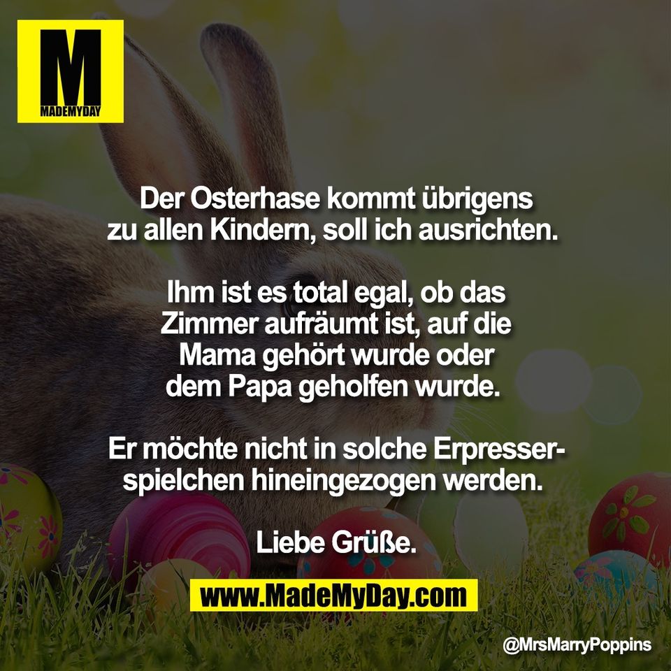 Der Osterhase kommt übrigens<br />
zu allen Kindern, soll ich ausrichten. <br />
<br />
Ihm ist es total egal, ob das<br />
Zimmer aufräumt ist, auf die<br />
Mama gehört wurde oder<br />
dem Papa geholfen wurde. <br />
<br />
Er möchte nicht in solche Erpresser-<br />
spielchen hineingezogen werden. <br />
<br />
Liebe Grüße.