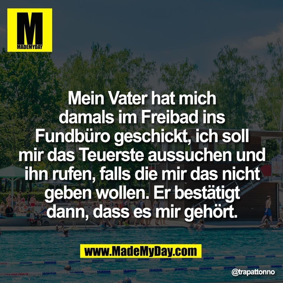 Mein Vater hat mich<br />
damals im Freibad ins<br />
Fundbüro geschickt, ich soll<br />
mir das Teuerste aussuchen und<br />
ihn rufen, falls die mir das nicht<br />
geben wollen. Er bestätigt<br />
dann, dass es mir gehört.