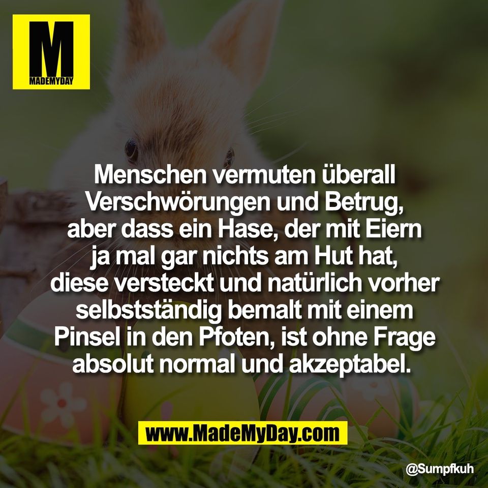 Menschen vermuten überall<br />
Verschwörungen und Betrug,<br />
aber dass ein Hase, der mit Eiern<br />
ja mal gar nichts am Hut hat,<br />
diese versteckt und natürlich vorher<br />
selbstständig bemalt mit einem<br />
Pinsel in den Pfoten, ist ohne Frage<br />
absolut normal und akzeptabel. 