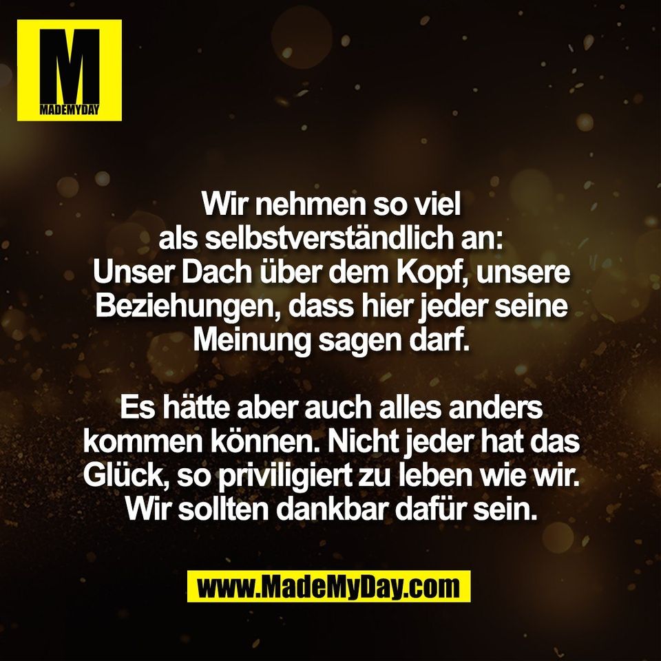 Wir nehmen so viel<br />
als selbstverständlich an:<br />
Unser Dach über dem Kopf, unsere<br />
Beziehungen, dass hier jeder seine<br />
Meinung sagen darf.<br />
<br />
Es hätte aber auch alles anders<br />
kommen können. Nicht jeder hat das<br />
Glück, so priviligiert zu leben wie wir.<br />
Wir sollten dankbar dafür sein.