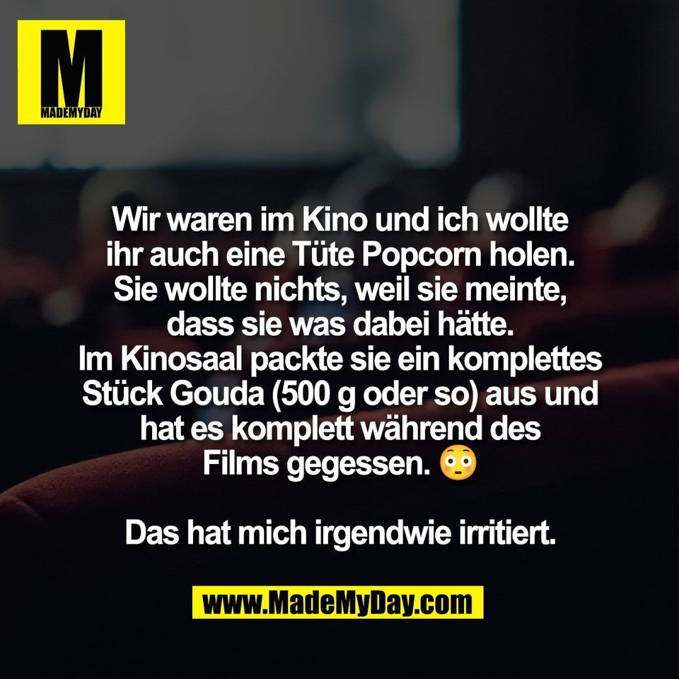 Wir waren im Kino und ich wollte<br />
ihr auch eine Tüte Popcorn holen.<br />
Sie wollte nichts, weil sie meinte,<br />
dass sie was dabei hätte.<br />
Im Kinosaal packte sie ein komplettes<br />
Stück Gouda (500 g oder so) aus und<br />
hat es komplett während des<br />
Films gegessen. 😳<br />
<br />
Das hat mich irgendwie irritiert.
