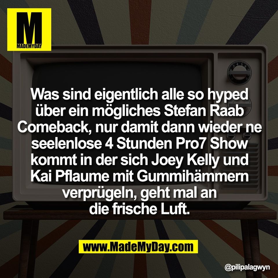 Was sind eigentlich alle so hyped<br />
über ein mögliches Stefan Raab<br />
Comeback, nur damit dann wieder ne<br />
seelenlose 4 Stunden Pro7 Show<br />
kommt in der sich Joey Kelly und<br />
Kai Pflaume mit Gummihämmern<br />
verprügeln, geht mal an<br />
die frische Luft.