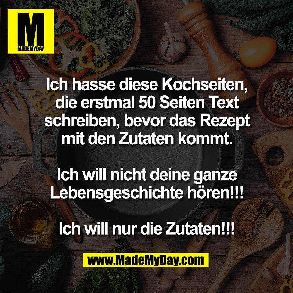 Ich hasse diese Kochseiten,<br />
die erstmal 50 Seiten Text<br />
schreiben, bevor das Rezept<br />
mit den Zutaten kommt.<br />
<br />
Ich will nicht deine ganze<br />
Lebensgeschichte hören!!!<br />
<br />
Ich will nur die Zutaten!!!