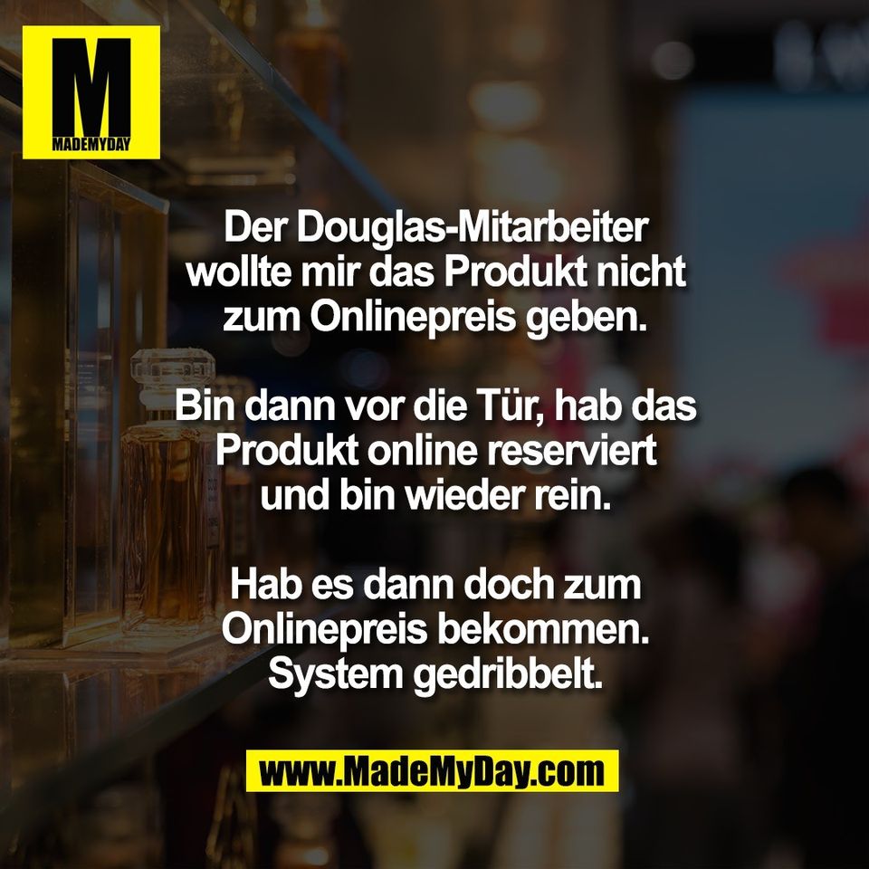 Der Douglas-Mitarbeiter<br />
wollte mir das Produkt nicht<br />
zum Onlinepreis geben.<br />
<br />
Bin dann vor die Tür, hab das<br />
Produkt online reserviert<br />
und bin wieder rein.<br />
<br />
Hab es dann doch zum<br />
Onlinepreis bekommen.<br />
System gedribbelt.