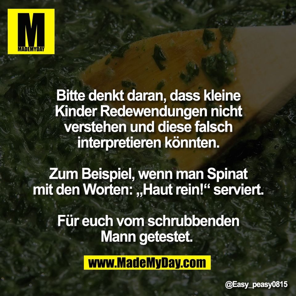 Bitte denkt daran, dass kleine<br />
Kinder Redewendungen nicht<br />
verstehen und diese falsch<br />
interpretieren könnten.<br />
<br />
Zum Beispiel, wenn man Spinat<br />
mit den Worten: „Haut rein!“ serviert.<br />
<br />
Für euch vom schrubbenden<br />
Mann getestet.