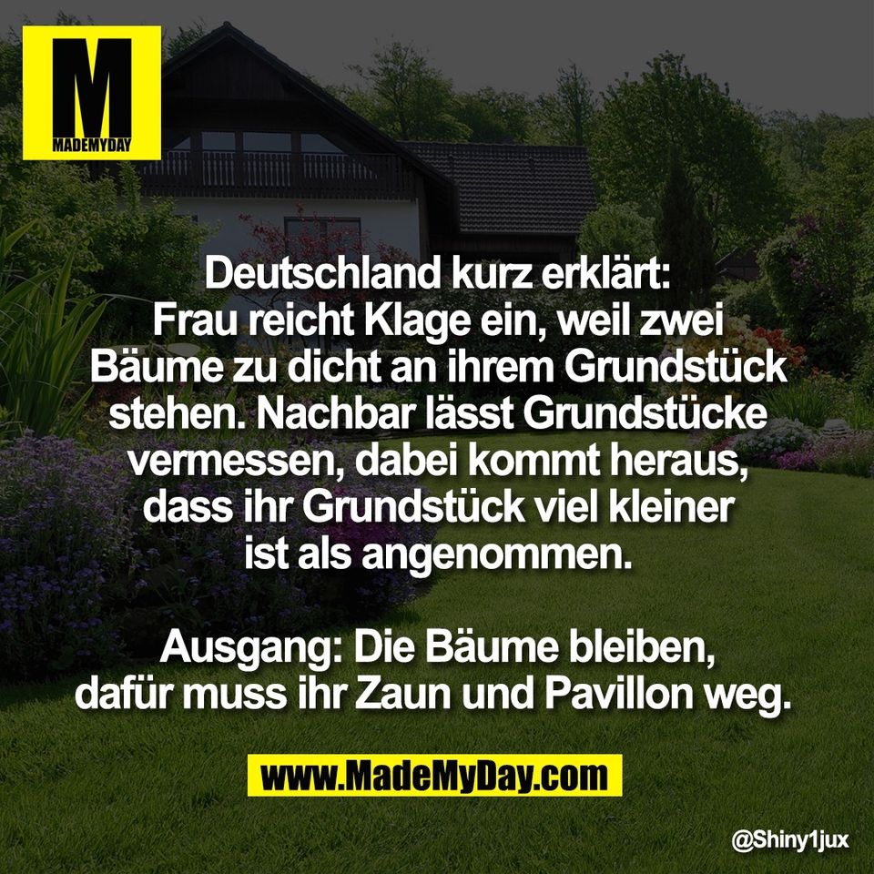 Deutschland kurz erklärt:<br />
Frau reicht Klage ein, weil zwei<br />
Bäume zu dicht an ihrem Grundstück<br />
stehen. Nachbar lässt Grundstücke<br />
vermessen, dabei kommt heraus,<br />
dass ihr Grundstück viel kleiner<br />
ist als angenommen.<br />
<br />
Ausgang: Die Bäume bleiben,<br />
dafür muss ihr Zaun und Pavillon weg.