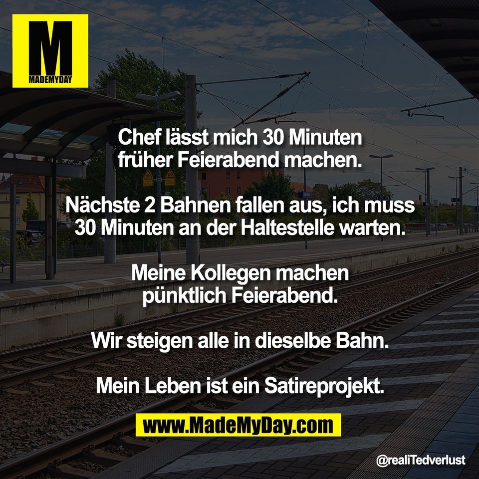 Chef lässt mich 30 Minuten<br />
früher Feierabend machen.<br />
<br />
Nächste 2 Bahnen fallen aus, ich muss<br />
30 Minuten an der Haltestelle warten.<br />
<br />
Meine Kollegen machen<br />
pünktlich Feierabend.<br />
<br />
Wir steigen alle in dieselbe Bahn.<br />
<br />
Mein Leben ist ein Satireprojekt.