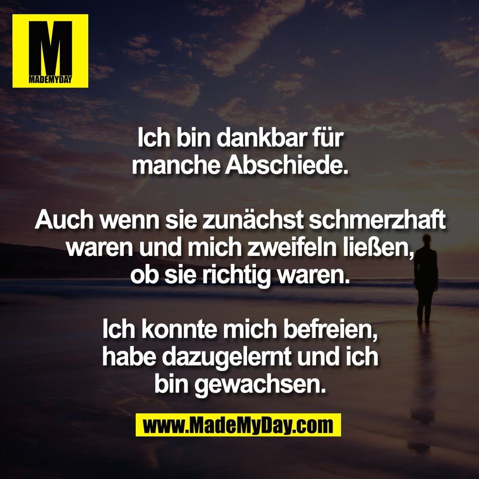 Ich bin dankbar für<br />
manche Abschiede.<br />
<br />
Auch wenn sie zunächst schmerzhaft<br />
waren und mich zweifeln ließen,<br />
ob sie richtig waren.<br />
<br />
Ich konnte mich befreien,<br />
habe dazugelernt und ich<br />
bin gewachsen.