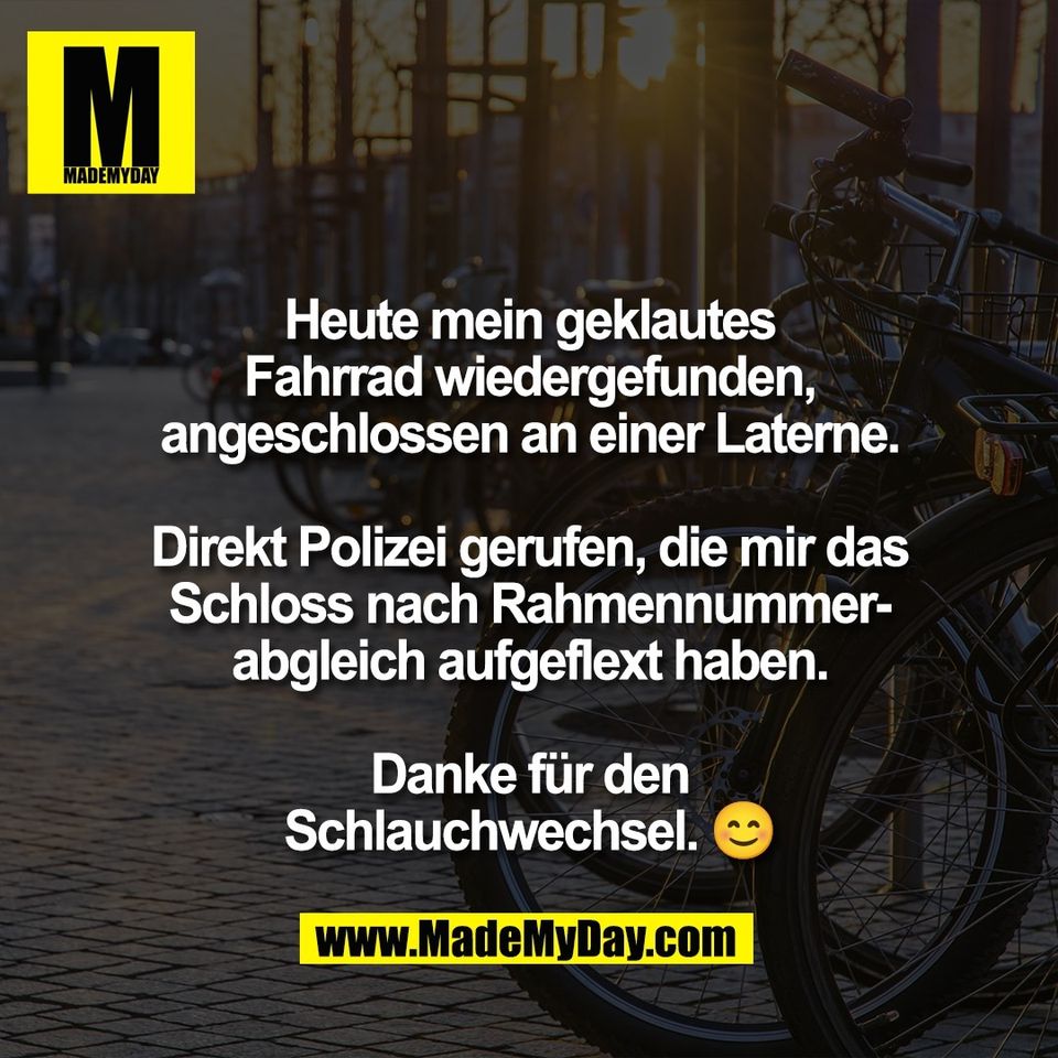 Heute mein geklautes<br />
Fahrrad wiedergefunden,<br />
angeschlossen an einer Laterne.<br />
<br />
Direkt Polizei gerufen, die mir das<br />
Schloss nach Rahmennummer-<br />
abgleich aufgeflext haben.<br />
<br />
Danke für den<br />
Schlauchwechsel. 😊